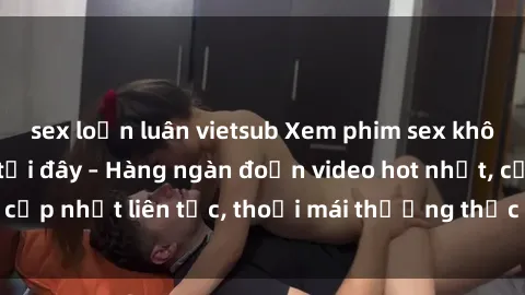 sex loạn luân vietsub Xem phim sex không che miễn phí tại đây – Hàng ngàn đoạn video hot nhất, cập nhật liên tục, thoải mái thưởng thức mà không tốn kém.