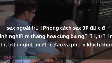 sex ngoài trời Phong cách sex 3P độc đáo tại Việt Nam: Kinh nghiệm thăng hoa cùng ba người, trải nghiệm độc đáo và phấn khích không thể bỏ lỡ!