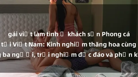 gái việt làm tình ở khách sạn Phong cách sex 3P độc đáo tại Việt Nam: Kinh nghiệm thăng hoa cùng ba người, trải nghiệm độc đáo và phấn khích không thể bỏ lỡ!