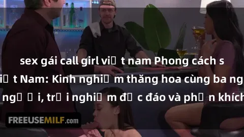 sex gái call girl việt nam Phong cách sex 3P độc đáo tại Việt Nam: Kinh nghiệm thăng hoa cùng ba người, trải nghiệm độc đáo và phấn khích không thể bỏ lỡ!