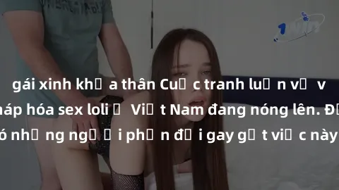 gái xinh khỏa thân Cuộc tranh luận về việc có nên hợp pháp hóa sex loli ở Việt Nam đang nóng lên. Đồng thời, cũng có những người phản đối gay gắt việc này vì lo ngại về tác động tiêu cực lên trẻ em và