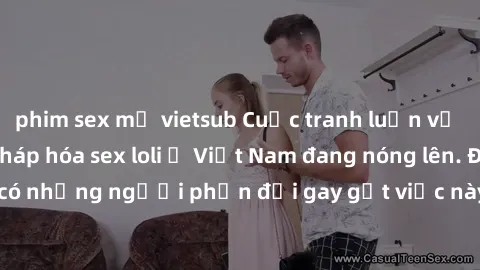 phim sex mỹ vietsub Cuộc tranh luận về việc có nên hợp pháp hóa sex loli ở Việt Nam đang nóng lên. Đồng thời, cũng có những người phản đối gay gắt việc này vì lo ngại về tác động tiêu cực lên trẻ em v
