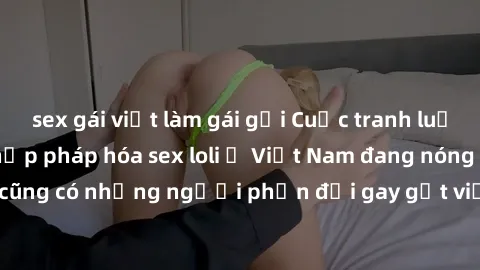 sex gái việt làm gái gọi Cuộc tranh luận về việc có nên hợp pháp hóa sex loli ở Việt Nam đang nóng lên. Đồng thời, cũng có những người phản đối gay gắt việc này vì lo ngại về tác động tiêu cực lên trẻ