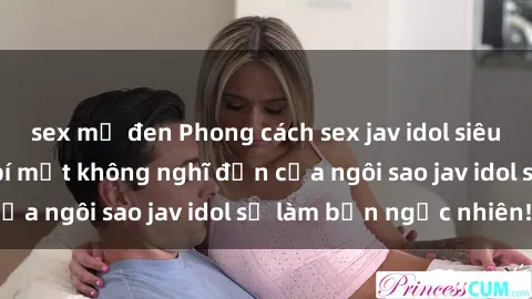 sex mỹ đen Phong cách sex jav idol siêu hấp dẫn: Những bí mật không nghĩ đến của ngôi sao jav idol sẽ làm bạn ngạc nhiên!