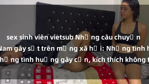 sex sinh viên vietsub Những câu chuyện sex sinh viên Việt Nam gây sốt trên mạng xã hội: Những tình huống gây cấn, kích thích không thể bỏ qua