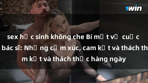 sex học sinh không che Bí mật về cuộc sống sex của bác sĩ: Những cảm xúc, cam kết và thách thức hàng ngày