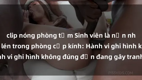 clip nóng phòng tắm Sinh viên là nạn nhân của video quay lén trong phòng cấp kính: Hành vi ghi hình không đúng đắn đang gây tranh cãi lớn