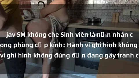 jav SM không che Sinh viên là nạn nhân của video quay lén trong phòng cấp kính: Hành vi ghi hình không đúng đắn đang gây tranh cãi lớn