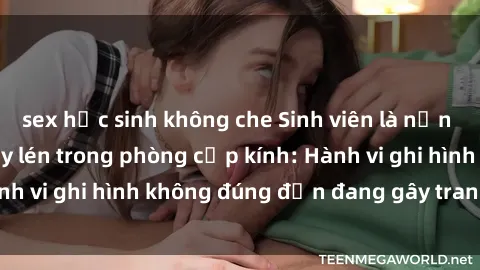 sex học sinh không che Sinh viên là nạn nhân của video quay lén trong phòng cấp kính: Hành vi ghi hình không đúng đắn đang gây tranh cãi lớn