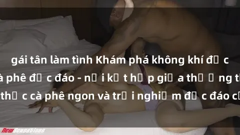 gái tân làm tình Khám phá không khí độc đáo tại sex quán cà phê độc đáo - nơi kết hợp giữa thưởng thức cà phê ngon và trải nghiệm độc đáo của không gian sex shop.