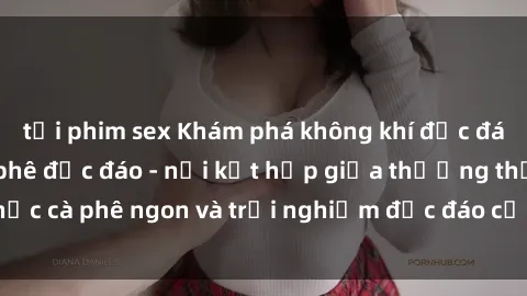 tải phim sex Khám phá không khí độc đáo tại sex quán cà phê độc đáo - nơi kết hợp giữa thưởng thức cà phê ngon và trải nghiệm độc đáo của không gian sex shop.