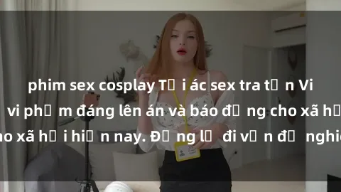 phim sex cosplay Tội ác sex tra tấn Việt Nam: những vụ vi phạm đáng lên án và báo động cho xã hội hiện nay. Đừng lờ đi vấn đề nghiêm trọng này!