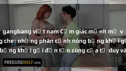 gangbang việt nam Cảm giác mạnh mẽ với sex BDSM không che: những phân cảnh nóng bỏng khơi gợi đến tận cùng của tư duy và cơ thể.