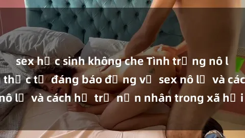 sex học sinh không che Tình trạng nô lệ tình dục: Những thực tế đáng báo động về sex nô lệ và cách hỗ trợ nạn nhân trong xã hội hiện nay