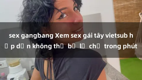 sex gangbang Xem sex gái tây vietsub hấp dẫn không thể bỏ lỡ chỉ trong phút