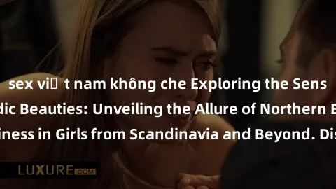 sex việt nam không che Exploring the Sensual Charms of Nordic Beauties: Unveiling the Allure of Northern European Sexiness in Girls from Scandinavia and Beyond. Discover the Seductive Secrets of North