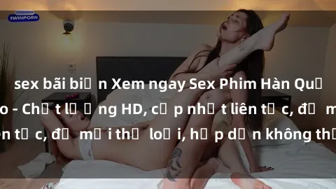sex bãi biển Xem ngay Sex Phim Hàn Quốc Vietsub Đỉnh Cao - Chất lượng HD, cập nhật liên tục, đủ mọi thể loại, hấp dẫn không thể bỏ qua!