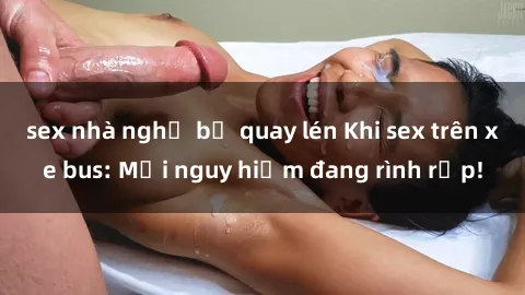 sex nhà nghỉ bị quay lén Khi sex trên xe bus: Mối nguy hiểm đang rình rập!