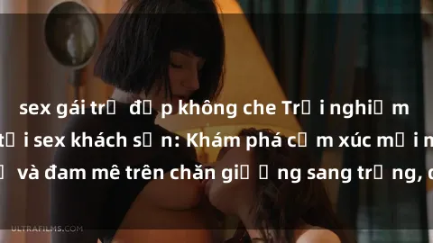 sex gái trẻ đẹp không che Trải nghiệm đỉnh cao tình yêu tại sex khách sạn: Khám phá cảm xúc mới mẻ và đam mê trên chăn giường sang trọng, độc đáo, không giới hạn.