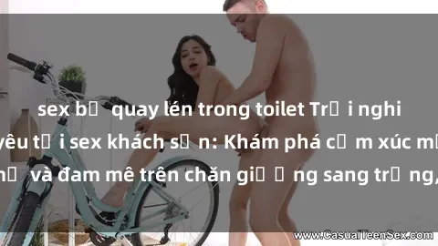 sex bị quay lén trong toilet Trải nghiệm đỉnh cao tình yêu tại sex khách sạn: Khám phá cảm xúc mới mẻ và đam mê trên chăn giường sang trọng, độc đáo, không giới hạn.