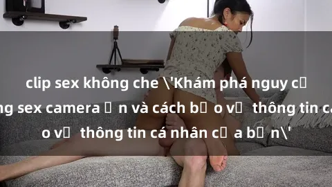 clip sex không che 'Khám phá nguy cơ của việc sử dụng sex camera ẩn và cách bảo vệ thông tin cá nhân của bạn'