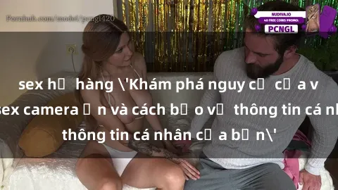 sex họ hàng 'Khám phá nguy cơ của việc sử dụng sex camera ẩn và cách bảo vệ thông tin cá nhân của bạn'