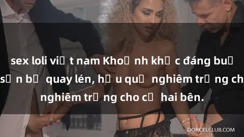 sex loli việt nam Khoảnh khắc đáng buồn: Sex khách sạn bị quay lén, hậu quả nghiêm trọng cho cả hai bên.