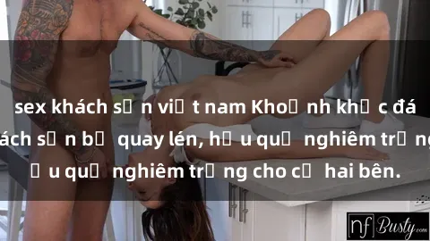 sex khách sạn việt nam Khoảnh khắc đáng buồn: Sex khách sạn bị quay lén, hậu quả nghiêm trọng cho cả hai bên.