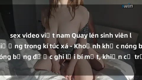 sex video việt nam Quay lén sinh viên làm tình ngay trên giường trong kí túc xá - Khoảnh khắc nóng bỏng được ghi lại bí mật, khiến cả trường học xôn xao.