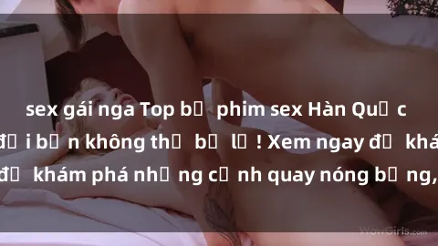 sex gái nga Top bộ phim sex Hàn Quốc hot nhất mọi thời đại bạn không thể bỏ lỡ! Xem ngay để khám phá những cảnh quay nóng bỏng, đầy nghẹt thở!