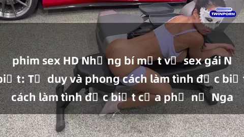 phim sex HD Những bí mật về sex gái Nga mà bạn chưa biết: Tư duy và phong cách làm tình đặc biệt của phụ nữ Nga
