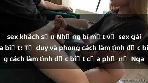 sex khách sạn Những bí mật về sex gái Nga mà bạn chưa biết: Tư duy và phong cách làm tình đặc biệt của phụ nữ Nga