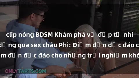 clip nóng BDSM Khám phá vẻ đẹp tự nhiên và văn hóa đa dạng qua sex châu Phi: Điểm đến độc đáo cho những trải nghiệm khó quên