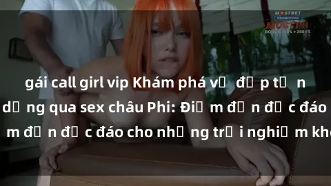 gái call girl vip Khám phá vẻ đẹp tự nhiên và văn hóa đa dạng qua sex châu Phi: Điểm đến độc đáo cho những trải nghiệm khó quên