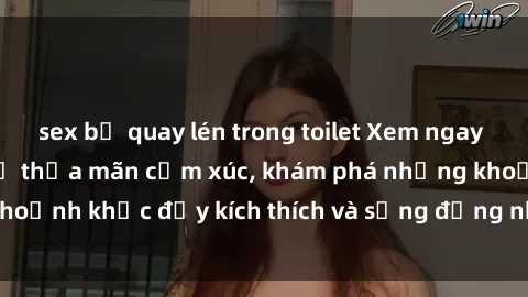 sex bị quay lén trong toilet Xem ngay sex jav không che để thỏa mãn cảm xúc, khám phá những khoảnh khắc đầy kích thích và sống động nhất chỉ trong click!