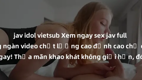 jav idol vietsub Xem ngay sex jav full HD miễn phí - Hàng ngàn video chất lượng cao đỉnh cao chỉ cần click vào ngay! Thỏa mãn khao khát không giới hạn, đón chờ những trải nghiệm mới lạ!