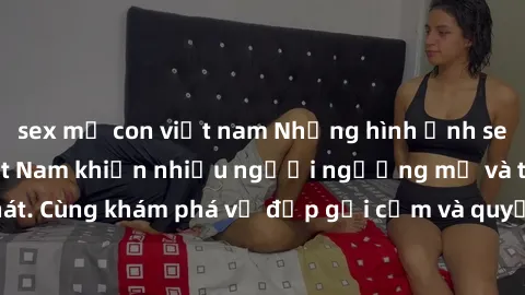 sex mẹ con việt nam Những hình ảnh sex gái sinh viên Việt Nam khiến nhiều người ngưỡng mộ và thèm khát. Cùng khám phá vẻ đẹp gợi cảm và quyến rũ của những cô gái trẻ này.