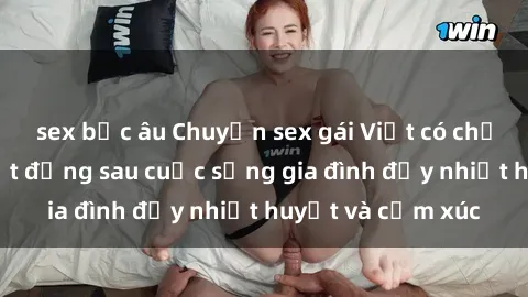 sex bắc âu Chuyện sex gái Việt có chồng: Những bí mật đằng sau cuộc sống gia đình đầy nhiệt huyết và cảm xúc