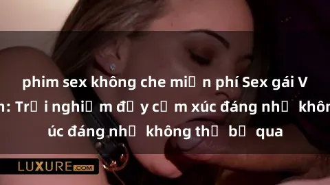 phim sex không che miễn phí Sex gái Việt Nam có con: Trải nghiệm đầy cảm xúc đáng nhớ không thể bỏ qua