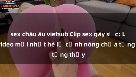 sex châu âu vietsub Clip sex gây sốc: Loạt video mới nhất hé lộ cảnh nóng chưa từng thấy