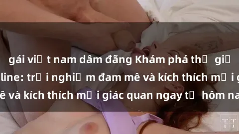 gái việt nam dâm đãng Khám phá thế giới mới của sex online: trải nghiệm đam mê và kích thích mọi giác quan ngay từ hôm nay!