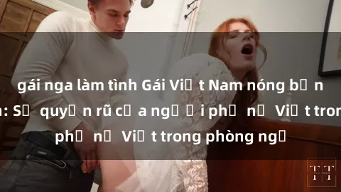 gái nga làm tình Gái Việt Nam nóng bỏng khi làm tình: Sự quyến rũ của người phụ nữ Việt trong phòng ngủ