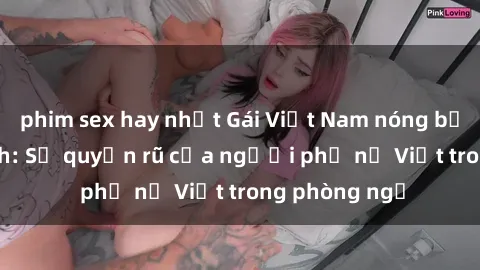 phim sex hay nhất Gái Việt Nam nóng bỏng khi làm tình: Sự quyến rũ của người phụ nữ Việt trong phòng ngủ