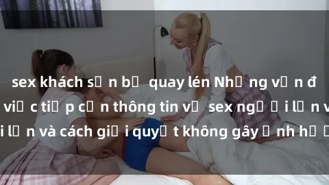sex khách sạn bị quay lén Những vấn đề liên quan đến việc tiếp cận thông tin về sex người lớn và cách giải quyết không gây ảnh hưởng đến trẻ em