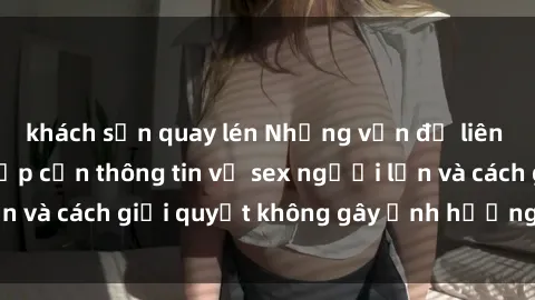 khách sạn quay lén Những vấn đề liên quan đến việc tiếp cận thông tin về sex người lớn và cách giải quyết không gây ảnh hưởng đến trẻ em