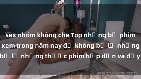 sex nhóm không che Top những bộ phim sex hay nhất nên xem trong năm nay để không bỏ lỡ những thước phim hấp dẫn và đầy kịch tính.