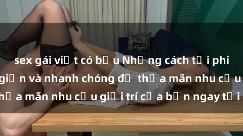 sex gái việt có bầu Những cách tải phim sex về máy đơn giản và nhanh chóng để thỏa mãn nhu cầu giải trí của bạn ngay tại nhà