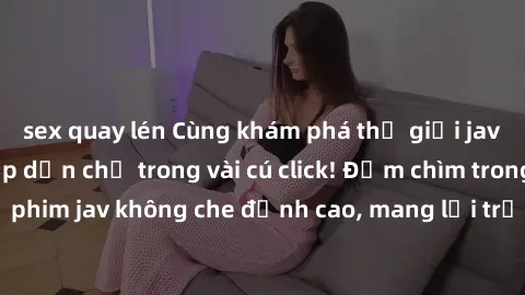 sex quay lén Cùng khám phá thế giới jav không che siêu hấp dẫn chỉ trong vài cú click! Đắm chìm trong những bộ phim jav không che đỉnh cao, mang lại trải nghiệm thú vị và đầy kích thích.