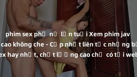 phim sex phụ nữ lớn tuổi Xem phim jav hd miễn phí đỉnh cao không che - Cập nhật liên tục những bộ phim sex hay nhất, chất lượng cao chỉ có tại website chuyên nghiệp hàng đầu.