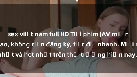 sex việt nam full HD Tải phim JAV miễn phí chất lượng cao, không cần đăng ký, tốc độ nhanh. Mới nhất và hot nhất trên thị trường hiện nay, cập nhật hàng ngày.